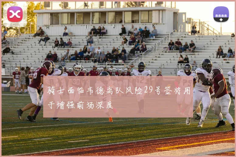 骑士面临韦德离队风险29号签将用于增强前场深度