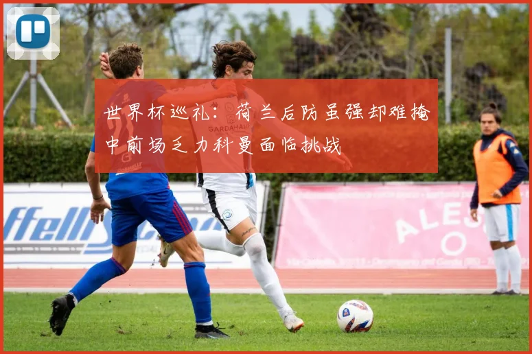 世界杯巡礼：荷兰后防虽强却难掩中前场乏力科曼面临挑战