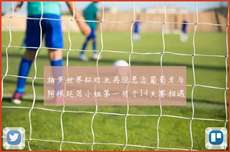 梅罗世界杯对决再现悬念葡萄牙与阿根廷若小组第一将于14决赛相遇