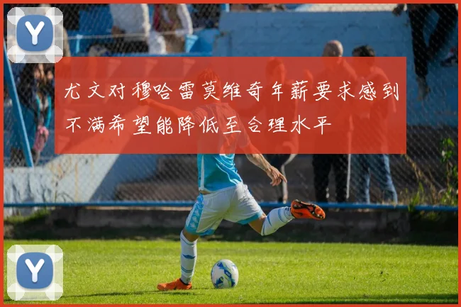 尤文对穆哈雷莫维奇年薪要求感到不满希望能降低至合理水平
