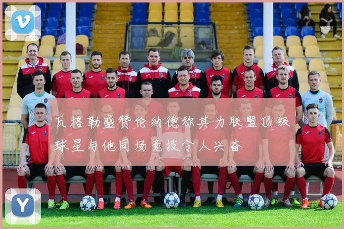 瓦格勒盛赞伦纳德称其为联盟顶级球星与他同场竞技令人兴奋