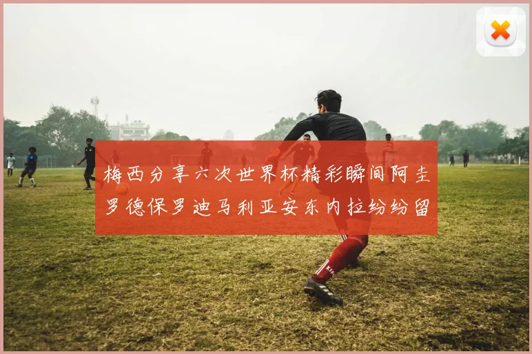 梅西分享六次世界杯精彩瞬间阿圭罗德保罗迪马利亚安东内拉纷纷留言评论