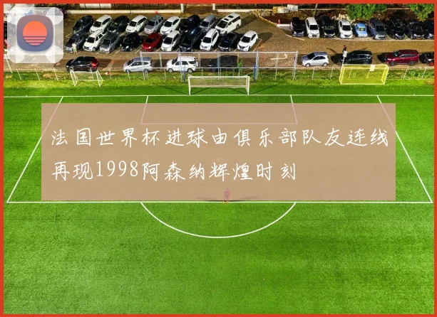 法国世界杯进球由俱乐部队友连线再现1998阿森纳辉煌时刻