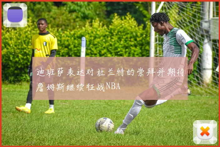 迪班萨表达对杜兰特的崇拜并期待詹姆斯继续征战NBA