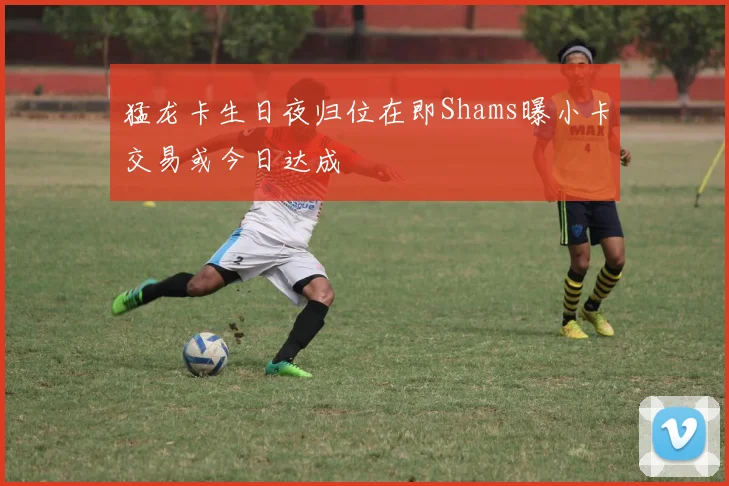 猛龙卡生日夜归位在即Shams曝小卡交易或今日达成