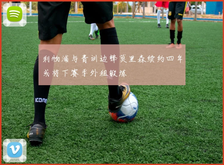 利物浦与青训边锋莫里森续约四年或将下赛季外租锻炼