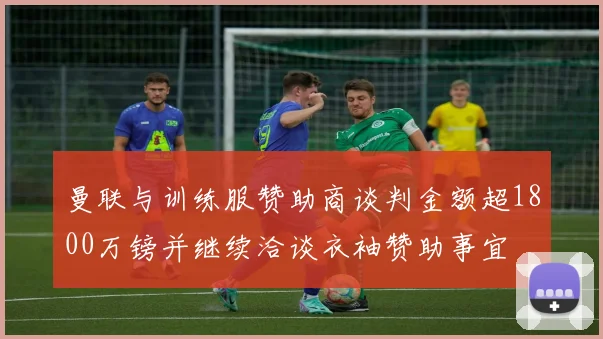曼联与训练服赞助商谈判金额超1800万镑并继续洽谈衣袖赞助事宜