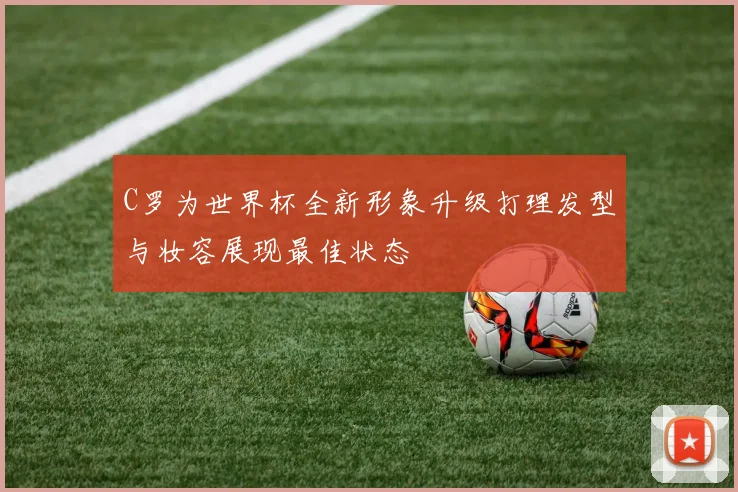 C罗为世界杯全新形象升级打理发型与妆容展现最佳状态