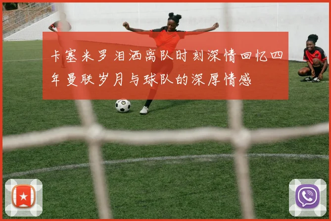 卡塞米罗泪洒离队时刻深情回忆四年曼联岁月与球队的深厚情感