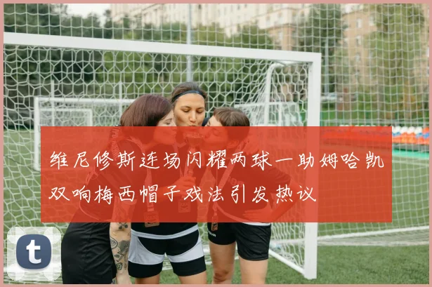 维尼修斯连场闪耀两球一助姆哈凯双响梅西帽子戏法引发热议