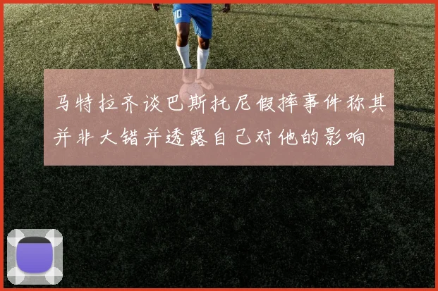马特拉齐谈巴斯托尼假摔事件称其并非大错并透露自己对他的影响