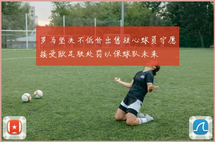 罗马坚决不低价出售核心球员宁愿接受欧足联处罚以保球队未来