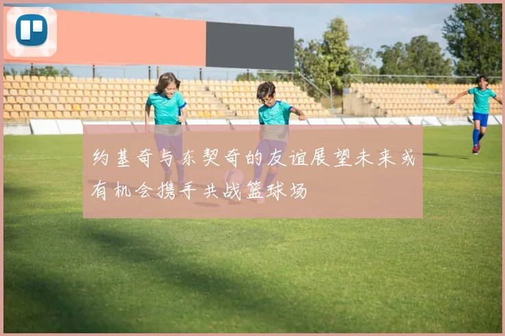 约基奇与东契奇的友谊展望未来或有机会携手共战篮球场