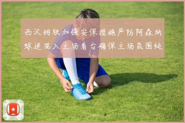 西汉姆联加强安保措施严防阿森纳球迷混入主场看台确保主场氛围纯粹