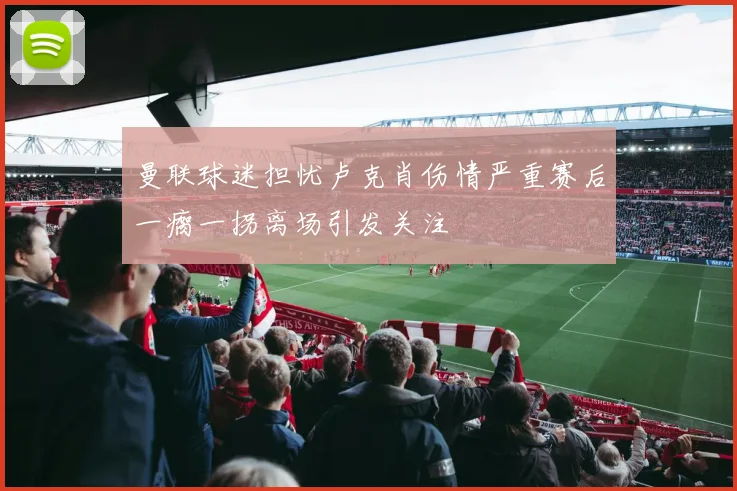 曼联球迷担忧卢克肖伤情严重赛后一瘸一拐离场引发关注