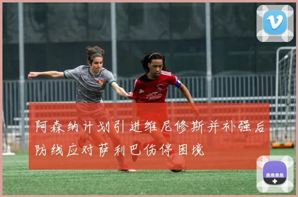 阿森纳计划引进维尼修斯并补强后防线应对萨利巴伤停困境