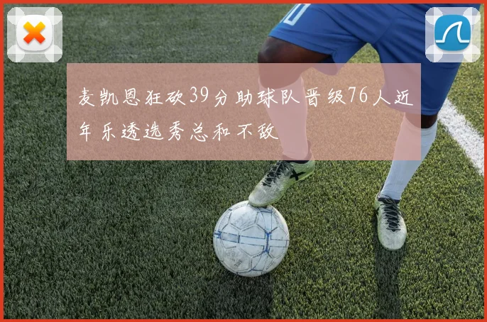 麦凯恩狂砍39分助球队晋级76人近年乐透选秀总和不敌