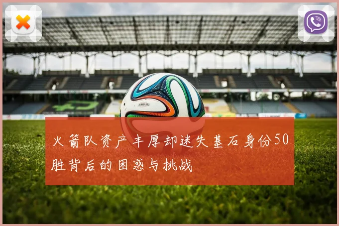 火箭队资产丰厚却迷失基石身份50胜背后的困惑与挑战