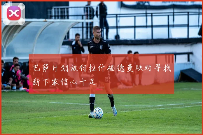 巴萨计划放行拉什福德曼联对寻找新下家信心十足