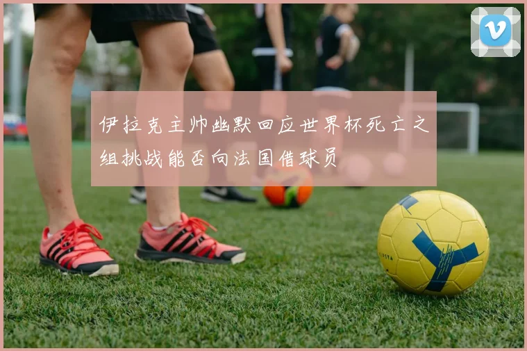 伊拉克主帅幽默回应世界杯死亡之组挑战能否向法国借球员
