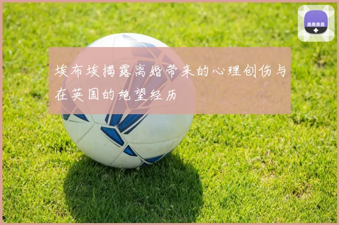 埃布埃揭露离婚带来的心理创伤与在英国的绝望经历