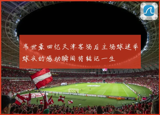 韦世豪回忆天津客场后主场球迷举球衣的感动瞬间将铭记一生