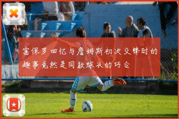 富保罗回忆与詹姆斯初次交锋时的趣事竟然是同款球衣的巧合