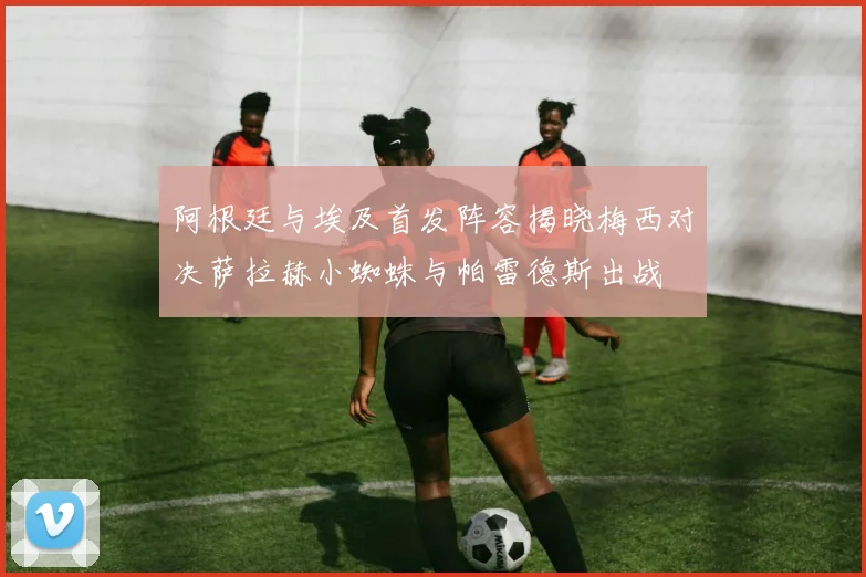阿根廷与埃及首发阵容揭晓梅西对决萨拉赫小蜘蛛与帕雷德斯出战
