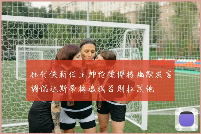 独行侠新任主帅伦德博格幽默发言调侃达斯蒂梅选我否则拉黑他